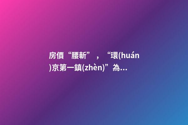 房價“腰斬”，“環(huán)京第一鎮(zhèn)”為何樓市神話破滅？